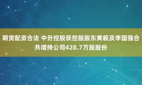 期货配资合法 中升控股获控股股东黄毅及李国强合共增持公司428.7万股股份