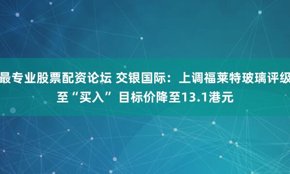 最专业股票配资论坛 交银国际：上调福莱特玻璃评级至“买入” 目标价降至13.1港元
