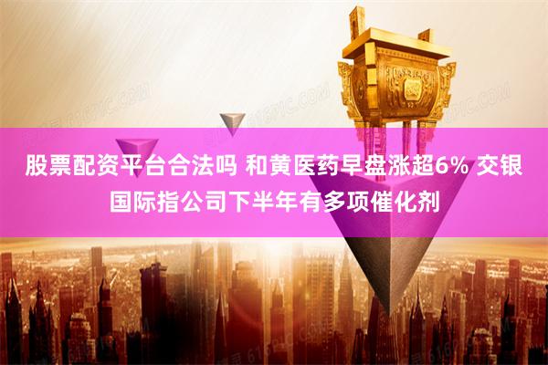 股票配资平台合法吗 和黄医药早盘涨超6% 交银国际指公司下半年有多项催化剂