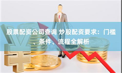 股票配资公司查询 炒股配资要求：门槛、条件、流程全解析