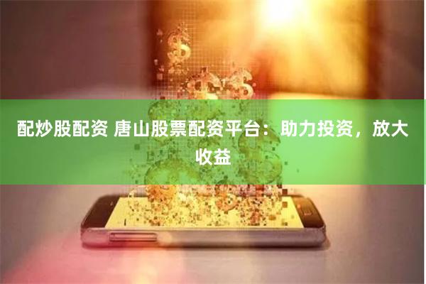 配炒股配资 唐山股票配资平台：助力投资，放大收益