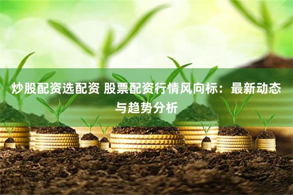炒股配资选配资 股票配资行情风向标：最新动态与趋势分析