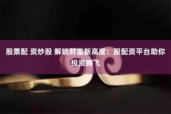 股票配 资炒股 解锁财富新高度：股配资平台助你投资腾飞
