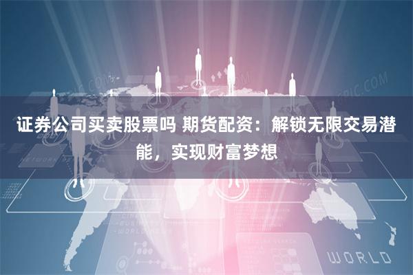 证券公司买卖股票吗 期货配资：解锁无限交易潜能，实现财富梦想