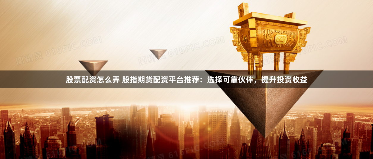 股票配资怎么弄 股指期货配资平台推荐：选择可靠伙伴，提升投资收益