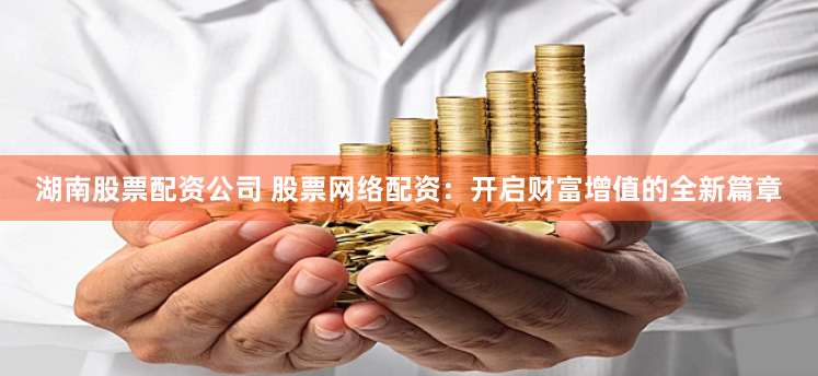 湖南股票配资公司 股票网络配资：开启财富增值的全新篇章