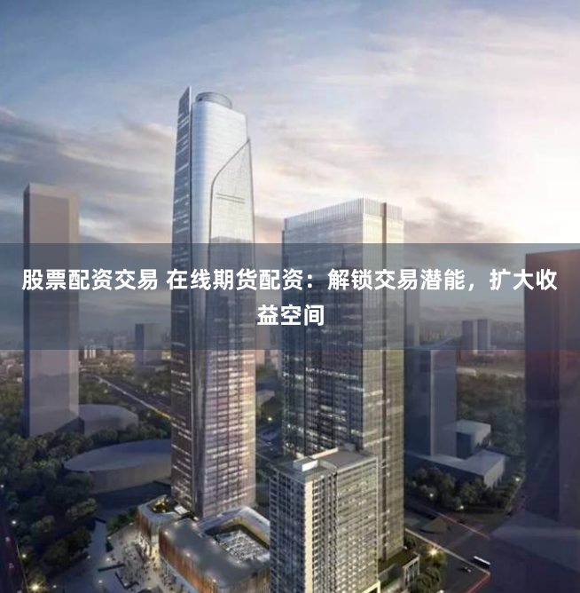股票配资交易 在线期货配资：解锁交易潜能，扩大收益空间