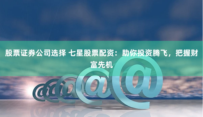 股票证券公司选择 七星股票配资：助你投资腾飞，把握财富先机